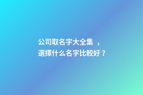 公司取名字大全集，選擇什么名字比較好？